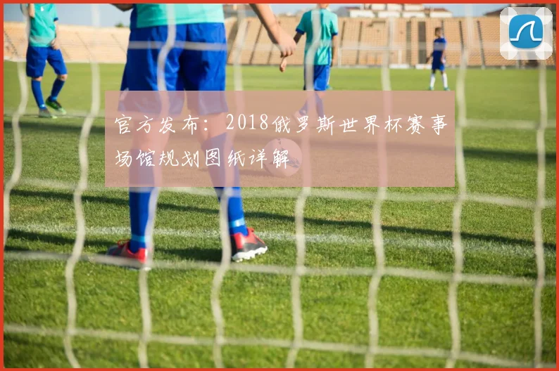 官方发布：2018俄罗斯世界杯赛事场馆规划图纸详解