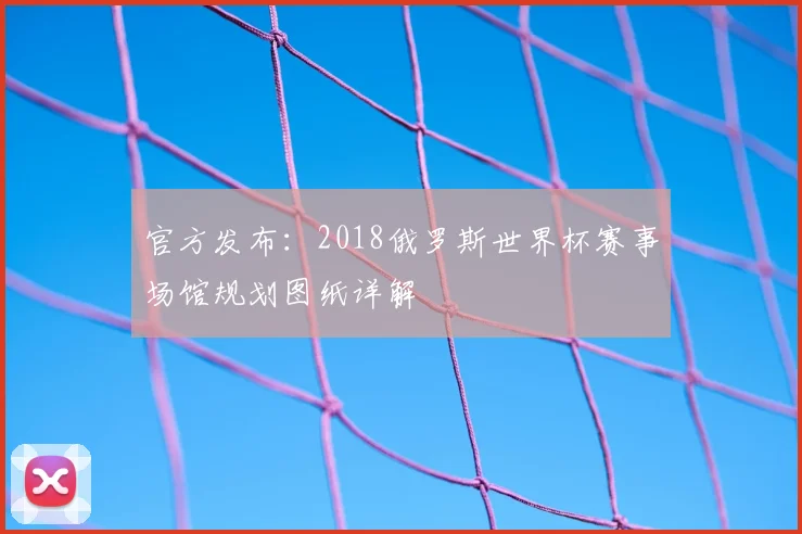 官方发布：2018俄罗斯世界杯赛事场馆规划图纸详解