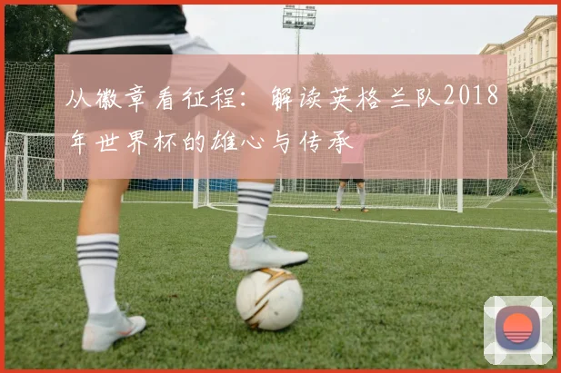 从徽章看征程:解读英格兰队2018年世界杯的雄心与传承