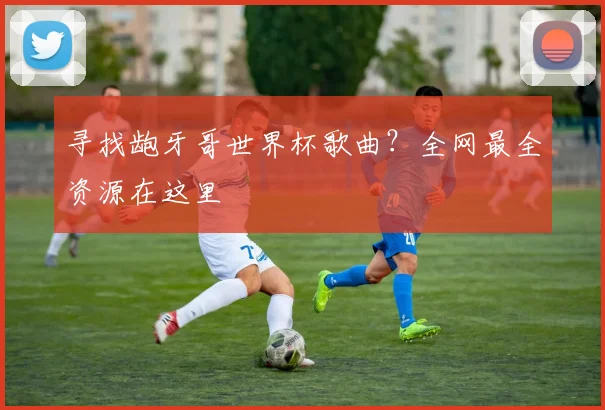 寻找龅牙哥世界杯歌曲？全网最全资源在这里