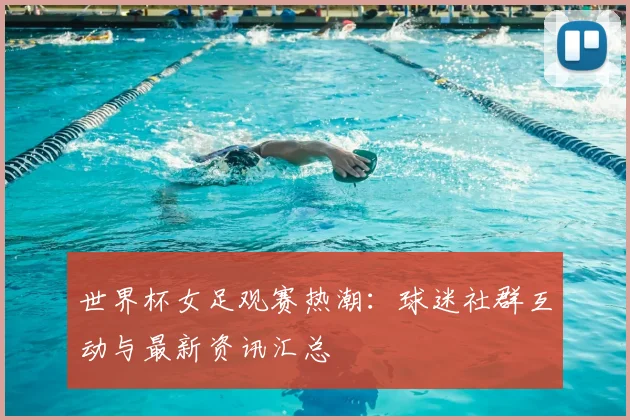 世界杯女足观赛热潮:球迷社群互动与最新资讯汇总