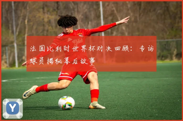 法国比利时世界杯对决回顾：专访球员揭秘幕后故事